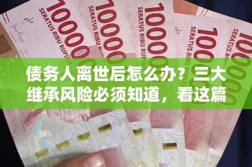 武汉债务人离世后怎么办？三大继承风险必须知道，看这篇就够了