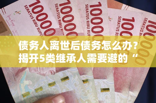 武汉债务人离世后债务怎么办？揭开5类继承人需要避的“坑”