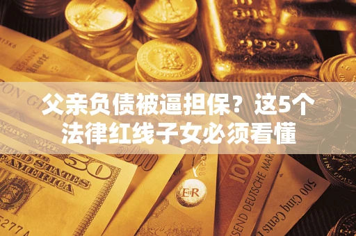 武汉父亲负债被逼担保？这5个法律红线子女必须看懂