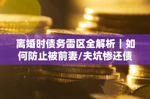 武汉离婚时债务雷区全解析｜如何防止被前妻/夫坑惨还债？